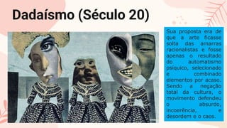 CREDITS: This presentation template was created
by Slidesgo, including icons by Flaticon, and
infographics & images by Freepik
Please keep this slide for attribution
Dadaísmo (Século 20)
Sua proposta era de
que a arte ficasse
solta das amarras
racionalistas e fosse
apenas o resultado
do automatismo
psíquico, selecionado
e combinado
elementos por acaso.
Sendo a negação
total da cultura, o
movimento defendeu
o absurdo,
incoerência, e
desordem e o caos.
 