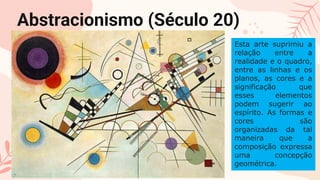 CREDITS: This presentation template was created
by Slidesgo, including icons by Flaticon, and
infographics & images by Freepik
Please keep this slide for attribution
Abstracionismo (Século 20)
Esta arte suprimiu a
relação entre a
realidade e o quadro,
entre as linhas e os
planos, as cores e a
significação que
esses elementos
podem sugerir ao
espírito. As formas e
cores são
organizadas da tal
maneira que a
composição expressa
uma concepção
geométrica.
 