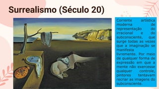 CREDITS: This presentation template was created
by Slidesgo, including icons by Flaticon, and
infographics & images by Freepik
Please keep this slide for attribution
Surrealismo (Século 20)
Corrente artística
moderna de
representação do
irracional e do
subconsciente, que
surge todas as vezes
que a imaginação se
manifesta
livremente. Por meio
de qualquer forma de
expressão em que a
mente não exercesse
qualquer controle,
pintores tentavam
recriar as imagens do
subconsciente.
 
