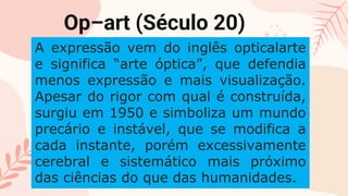 CREDITS: This presentation template was created
by Slidesgo, including icons by Flaticon, and
infographics & images by Freepik
Please keep this slide for attribution
Op–art (Século 20)
A expressão vem do inglês opticalarte
e significa “arte óptica”, que defendia
menos expressão e mais visualização.
Apesar do rigor com qual é construída,
surgiu em 1950 e simboliza um mundo
precário e instável, que se modifica a
cada instante, porém excessivamente
cerebral e sistemático mais próximo
das ciências do que das humanidades.
 