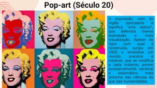 Pop-art (Século 20)
A expressão vem do
inglês opticalarte e
significa “arte óptica”,
que defendia menos
expressão e mais
visualização. Apesar do
rigor com qual é
construída, surgiu em
1950 e simboliza um
mundo precário e
instável, que se modifica
a cada instante, porém
excessivamente cerebral
e sistemático mais
próximo das ciências do
que das humanidades.
 
