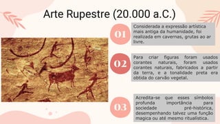 Arte Rupestre (20.000 a.C.)
01
02
03
Considerada a expressão artística
mais antiga da humanidade, foi
realizada em cavernas, grutas ao ar
livre.
Para criar figuras foram usados
corantes naturais, foram usados
corantes naturais, fabricados a partir
da terra, e a tonalidade preta era
obtida do carvão vegetal.
Acredita-se que esses símbolos
profunda importância para
sociedade pré-histórica,
desempenhando talvez uma função
magica ou até mesmo ritualística.
 