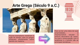 Poucos exemplares resistiram á
ação do tempo, pois os gregos
pintavam diretamente sobre
painéis de madeira.
Arte Grega (Século 9 a.C.)
Para se ter uma ideia de suas
propriedades, e
imprescindível estudar a
pintura decorativa de vasos,
na qual a preocupação com a
anatomia e o homem são as
principais temáticas.
 