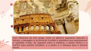 Com influencia da arte grega, entre os gêneros populares estavam o
retrato, a paisagem e as pinturas triunfais e populares que expressavam
a realidade vivida. Os suportes eram a madeira, o tecido (linho) e o
marfim para painéis portáteis, e a pedra e o estuque para a pintura
mural.
 