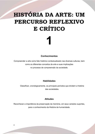 4
HISTÓRIA DA ARTE: UM
PERCURSO REFLEXIVO
E CRÍTICO
1
Conhecimentos
Compreender a arte como fato histórico contextualizado nas diversas culturas, bem
como os diferentes conceitos de arte e suas implicações
no processo de compreensão da sociedade.
Habilidades
Classificar, cronologicamente, os principais períodos que dividem a história
das sociedades.
Atitudes
Reconhecer a importância da preservação da memória, em seus variados suportes,
para o conhecimento da História da humanidade.
 