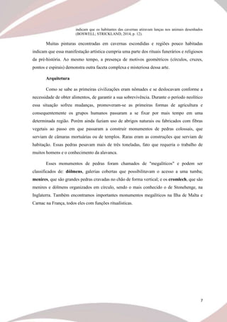 7
indicam que os habitantes das cavernas atiravam lanças nos animais desenhados
(BOSWELL; STRICKLAND, 2014, p. 12).
Muitas pinturas encontradas em cavernas escondidas e regiões pouco habitadas
indicam que essa manifestação artística cumpria uma parte dos rituais funerários e religiosos
da pré-história. Ao mesmo tempo, a presença de motivos geométricos (círculos, cruzes,
pontos e espirais) demonstra outra faceta complexa e misteriosa dessa arte.
Arquitetura
Como se sabe as primeiras civilizações eram nômades e se deslocavam conforme a
necessidade de obter alimentos, de garantir a sua sobrevivência. Durante o período neolítico
essa situação sofreu mudanças, promoveram-se as primeiras formas de agricultura e
consequentemente os grupos humanos passaram a se fixar por mais tempo em uma
determinada região. Porém ainda faziam uso de abrigos naturais ou fabricados com fibras
vegetais ao passo em que passaram a construir monumentos de pedras colossais, que
serviam de câmaras mortuárias ou de templos. Raras eram as construções que serviam de
habitação. Essas pedras pesavam mais de três toneladas, fato que requeria o trabalho de
muitos homens e o conhecimento da alavanca.
Esses monumentos de pedras foram chamados de "megalíticos" e podem ser
classificados de: dólmens, galerias cobertas que possibilitavam o acesso a uma tumba;
menires, que são grandes pedras cravadas no chão de forma vertical; e os cromlech, que são
menires e dólmens organizados em círculo, sendo o mais conhecido o de Stonehenge, na
Inglaterra. Também encontramos importantes monumentos megalíticos na Ilha de Malta e
Carnac na França, todos eles com funções ritualísticas.
 
