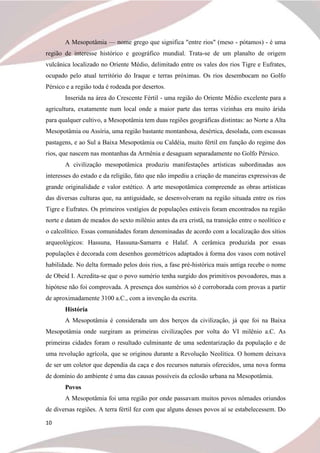 10
A Mesopotâmia — nome grego que significa "entre rios" (meso - pótamos) - é uma
região de interesse histórico e geográfico mundial. Trata-se de um planalto de origem
vulcânica localizado no Oriente Médio, delimitado entre os vales dos rios Tigre e Eufrates,
ocupado pelo atual território do Iraque e terras próximas. Os rios desembocam no Golfo
Pérsico e a região toda é rodeada por desertos.
Inserida na área do Crescente Fértil - uma região do Oriente Médio excelente para a
agricultura, exatamente num local onde a maior parte das terras vizinhas era muito árida
para qualquer cultivo, a Mesopotâmia tem duas regiões geográficas distintas: ao Norte a Alta
Mesopotâmia ou Assíria, uma região bastante montanhosa, desértica, desolada, com escassas
pastagens, e ao Sul a Baixa Mesopotâmia ou Caldéia, muito fértil em função do regime dos
rios, que nascem nas montanhas da Armênia e desaguam separadamente no Golfo Pérsico.
A civilização mesopotâmica produziu manifestações artísticas subordinadas aos
interesses do estado e da religião, fato que não impediu a criação de maneiras expressivas de
grande originalidade e valor estético. A arte mesopotâmica compreende as obras artísticas
das diversas culturas que, na antiguidade, se desenvolveram na região situada entre os rios
Tigre e Eufrates. Os primeiros vestígios de populações estáveis foram encontrados na região
norte e datam de meados do sexto milênio antes da era cristã, na transição entre o neolítico e
o calcolítico. Essas comunidades foram denominadas de acordo com a localização dos sítios
arqueológicos: Hassuna, Hassuna-Samarra e Halaf. A cerâmica produzida por essas
populações é decorada com desenhos geométricos adaptados à forma dos vasos com notável
habilidade. No delta formado pelos dois rios, a fase pré-histórica mais antiga recebe o nome
de Obeid I. Acredita-se que o povo sumério tenha surgido dos primitivos povoadores, mas a
hipótese não foi comprovada. A presença dos sumérios só é corroborada com provas a partir
de aproximadamente 3100 a.C., com a invenção da escrita.
História
A Mesopotâmia é considerada um dos berços da civilização, já que foi na Baixa
Mesopotâmia onde surgiram as primeiras civilizações por volta do VI milênio a.C. As
primeiras cidades foram o resultado culminante de uma sedentarização da população e de
uma revolução agrícola, que se originou durante a Revolução Neolítica. O homem deixava
de ser um coletor que dependia da caça e dos recursos naturais oferecidos, uma nova forma
de domínio do ambiente é uma das causas possíveis da eclosão urbana na Mesopotâmia.
Povos
A Mesopotâmia foi uma região por onde passavam muitos povos nômades oriundos
de diversas regiões. A terra fértil fez com que alguns desses povos aí se estabelecessem. Do
 