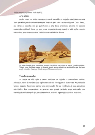 13
festins sagrados (tumbas reais de Ur).
Arte egípcia
Assim como em tantos outros aspectos de sua vida, os egípcios estabeleceram uma
forte aproximação de suas manifestações artísticas para com a esfera religiosa. Dessa forma,
são várias as ocasiões em que percebemos a arte dessa civilização envolta por alguma
concepção espiritual. Uma vez que a sua preocupação era garantir a vida após a morte
confortável para seus soberanos, considerados verdadeiros deuses.
No Egito também eram construídas esfinges, esculturas cujo corpo de leão e a cabeça humana.
Tinham como finalidade guardar os túmulos. A mais famosa delas é a do faraó Quéfren que fica junto
as três pirâmides. Ela possui 20m de altura e 74m de comprimento.
Túmulos e mastabas
A crença na vida após a morte motivava os egípcios a construírem tumbas,
estatuetas, vasos e mastabas que representavam sua concepção do além-vida. As primeiras
tumbas egípcias buscavam realizar uma reprodução fiel da residência de suas principais
autoridades. Em contrapartida, as pessoas sem grande projeção eram enterradas em
construções mais simples que, em certa medida, indicava o prestígio social do indivíduo.
 