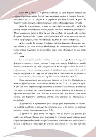 18
Entre 3000 e 2000 a.C., os primeiros habitantes do lugar chegaram formando um
conjunto de pequenas cidades. Já nessa época, dominavam técnicas de manuseio de metais e
comercializavam com os egípcios e as populações das Ilhas Cíclades. A partir do
desenvolvimento comercial, os primeiros grandes centros urbanos apareceram em Creta.
Além de se organizarem em torno do desenvolvimento comercial, a civilização
cretense, também conhecida como minóica, contava com outras interessantes características.
Alguns documentos trazem a ideia de que esta sociedade foi marcada pelo prestígio
delegado à figura feminina. Um dos mais significativos indícios que sustentam essa tese
vem do campo religioso, com o culto à Grande Mãe, deusa das terras e da fertilidade.
Após a invasão dos aqueus e dos dórios, a civilização cretense desapareceu para,
anos mais tarde, dar lugar ao antigo Mundo Grego. Ao contemplarmos alguns traços da
cultura helênica percebemos em que medida os gregos foram influenciados por essa antiga
civilização.
Artes
Em matéria de artes plásticas os cretenses nada ignoravam, produziram obras-primas
de arquitetura, escultura, pintura e cerâmica. O gosto pela expressão do belo parece ter sido
instintivo nos habitantes de Creta. Eles procuravam dar um toque artístico em todos os
objetos, mesmo os mais comuns pertencentes às residências mais modestas. Esse espírito
artístico impregnava de tal modo que até mesmo sua atividade industrial, ao produzir os
mais simples utensílios, transformava-os espontaneamente em trabalhos artísticos.
Outra característica do desenvolvimento das artes em Creta foi a liberdade, que se
reflete no contato do artista cretense com as obras de arte do exterior, em especial do Egito.
A terra dos faraós impressionou profundamente a imaginação dos minóicos, podendo ser
vista desde os modelos para vasos de pedra, os motivos religiosos, até o costume de
representar os homens com a pele vermelha e as mulheres com a pele brancas. Mas o artista
cretense, sem desprezar a contribuição externa, soube preservar sua independência e
originalidade.
A representação da figura humana passa a ocupar papel preponderante nos afrescos.
Na escultura encontramos o emprego da esteatita, da argila e do marfim. Os escultores
produzem estatuetas humanas representando ídolos.
A cerâmica da época recebe um impulso com as oficinas dos palácios que
aperfeiçoam a técnica e buscam novas inspirações. Os ceramistas não se limitaram a uma
simples imitação das obras metálicas: aperfeiçoaram seus produtos orlando uma louça fina e
delicada e aceitando a colaboração dos pintores que dotaram os vasos com belíssima
 