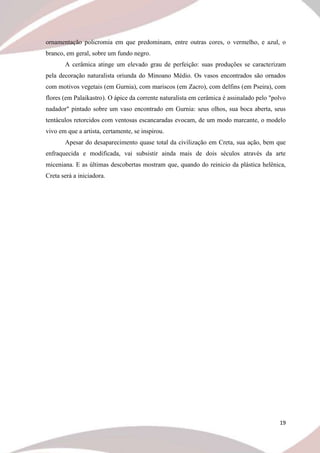 19
ornamentação policromia em que predominam, entre outras cores, o vermelho, e azul, o
branco, em geral, sobre um fundo negro.
A cerâmica atinge um elevado grau de perfeição: suas produções se caracterizam
pela decoração naturalista oriunda do Minoano Médio. Os vasos encontrados são ornados
com motivos vegetais (em Gurnia), com mariscos (em Zacro), com delfins (em Pseira), com
flores (em Palaikastro). O ápice da corrente naturalista em cerâmica é assinalado pelo "polvo
nadador" pintado sobre um vaso encontrado em Gurnia: seus olhos, sua boca aberta, seus
tentáculos retorcidos com ventosas escancaradas evocam, de um modo marcante, o modelo
vivo em que a artista, certamente, se inspirou.
Apesar do desaparecimento quase total da civilização em Creta, sua ação, bem que
enfraquecida e modificada, vai subsistir ainda mais de dois séculos através da arte
miceniana. E as últimas descobertas mostram que, quando do reinicio da plástica helênica,
Creta será a iniciadora.
 
