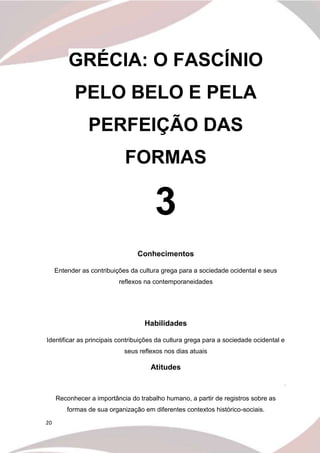 20
GRÉCIA: O FASCÍNIO
PELO BELO E PELA
PERFEIÇÃO DAS
FORMAS
3
Conhecimentos
Entender as contribuições da cultura grega para a sociedade ocidental e seus
reflexos na contemporaneidades
Habilidades
Identificar as principais contribuições da cultura grega para a sociedade ocidental e
seus reflexos nos dias atuais
Atitudes
.
Reconhecer a importância do trabalho humano, a partir de registros sobre as
formas de sua organização em diferentes contextos histórico-sociais.
 