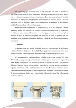 22
Os escultores gregos buscavam acima de tudo aproximar suas obras ao máximo do
real, ou seja, as proporções ideais das estátuas representavam a perfeição do corpo, assim,
nervos, músculos, veias, expressões e sentimentos são observados nas esculturas. A temática
mais usada foi a religiosa, principalmente, representações de deuses e deusas. Cenas do
cotidiano, mitos e atividades esportivas (principalmente relacionadas às Olimpíadas)
também foram abordadas pelos escultores gregos.
Outra característica importante foi a introdução do nu na arte. Enquanto a nudez
masculina sempre foi aceitável, as estátuas femininas transformaram-se de totalmente
vestidas para o nu sensual. Além disso, os artistas gregos trouxeram como inovação o
princípio do apoio do peso, ou contrapposto, em que o peso do corpo se apoia em uma das
pernas e o corpo segue esse alinhamento, dando-nos a ilusão de uma figura surpreendida no
movimento.
Arquitetura
A cultura grega teve grande influência na arte e na arquitetura da civilização
ocidental. Conforme Strickland e Boswell (2014), os gregos tratavam os monumentos como
grandes esculturas, construídas com as mesmas normas de simetria e proporções ideais.
Os principais estilos explorados foram: o jônico, o dórico e o coríntio. Eles eram
diferenciados principalmente pelo feitio da extremidade superior das colunas, o capitel. No
estilo Jônico, destaca-se o uso evidente dos traços de elegância e beleza. Sua estrutura
delgada revela uma ligação entre o interior e o exterior do templo e entre as paredes e os
suportes. Observamos ainda a existência de colunas esbeltas, decorativas, conectadas com o
símbolo feminino e apresentando-se menos rigorosas que as demais. Temos como exemplos
de templos estritamente ligados com a ordem jónica: o Templo de Atena Níké, o Tesouro de
Delfos e o Parténon.
 