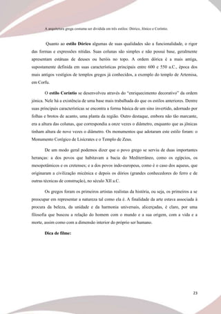 23
A arquitetura grega costuma ser dividida em três estilos: Dórico, Jônico e Coríntio.
Quanto ao estilo Dórico algumas de suas qualidades são a funcionalidade, o rigor
das formas e expressões nítidas. Suas colunas são simples e não possui base, geralmente
apresentam estátuas de deuses ou heróis no topo. A ordem dórica é a mais antiga,
supostamente definida em suas características principais entre 600 e 550 a.C., época dos
mais antigos vestígios de templos gregos já conhecidos, a exemplo do templo de Artemisa,
em Corfu.
O estilo Coríntio se desenvolveu através do “enriquecimento decorativo” da ordem
jónica. Nele há a existência de uma base mais trabalhada do que os estilos anteriores. Dentre
suas principais características se encontra a forma básica de um sino invertido, adornado por
folhas e brotos de acanto, uma planta da região. Outro destaque, embora não tão marcante,
era a altura das colunas, que correspondia a onze vezes o diâmetro, enquanto que as jônicas
tinham altura de nove vezes o diâmetro. Os monumentos que adotaram este estilo foram: o
Monumento Corégico de Lisícrates e o Templo de Zeus.
De um modo geral podemos dizer que o povo grego se serviu de duas importantes
heranças: a dos povos que habitavam a bacia do Mediterrâneo, como os egípcios, os
mesopotâmicos e os cretenses; e a dos povos indo-europeus, como é o caso dos aqueus, que
originaram a civilização micénica e depois os dórios (grandes conhecedores do ferro e de
outras técnicas de construção), no século XII a.C.
Os gregos foram os primeiros artistas realistas da história, ou seja, os primeiros a se
preocupar em representar a natureza tal como ela é. A finalidade da arte estava associada à
procura da beleza, da unidade e da harmonia universais, alicerçadas, é claro, por uma
filosofia que buscou a relação do homem com o mundo e a sua origem, com a vida e a
morte, assim como com a dimensão interior do próprio ser humano.
Dica de filme:
 