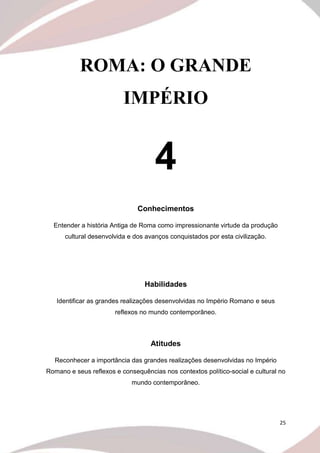25
ROMA: O GRANDE
IMPÉRIO
4
Conhecimentos
Entender a história Antiga de Roma como impressionante virtude da produção
cultural desenvolvida e dos avanços conquistados por esta civilização.
Habilidades
Identificar as grandes realizações desenvolvidas no Império Romano e seus
reflexos no mundo contemporâneo.
Atitudes
Reconhecer a importância das grandes realizações desenvolvidas no Império
Romano e seus reflexos e consequências nos contextos político-social e cultural no
mundo contemporâneo.
 