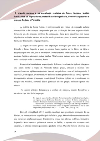 26
O império romano e as esculturas realistas da figura humana; bustos
idealizados de imperadores; maravilhas da engenharia, como os aquedutos e
arenas. Coliseu e Pompéia.
A história de Roma Antiga é impressionante em virtude da produção cultural
desenvolvida e dos avanços conquistados por esta civilização. De uma pequena cidade,
tornou-se um dos maiores impérios da antiguidade. Deste povo adquirimos um legado
significativo: o direito romano, até os dias atuais presente na cultura ocidental, assim como o
latim, que deu origem a língua portuguesa.
A origem de Roma possui uma explicação mitológica por meio da história de
Rômulo e Remo. Segundo a qual, os gêmeos foram jogados no rio Tibre, na Itália, e
resgatados por uma loba, que os amamentou. Posteriormente, foram criados por um casal de
pastores. Adultos, retornam à cidade natal de Alba Longa e ganham terras para fundar uma
nova cidade que seria, exatamente, Roma.
Para muitos historiadores, a constituição de Roma é resultado da fusão de três povos
que foram habitar a região da Península Itálica: gregos, etruscos e italiotas. Eles
desenvolveram na região uma economia baseada na agricultura e nas atividades pastoris. A
sociedade, nesta época, era formada por patrícios (nobres proprietários de terras) e plebeus
(comerciantes, artesãos e pequenos proprietários). O sistema político era o monárquico e a
religião era politeísta, adotando deuses parecidos aos dos gregos, mudando apenas seus
nomes.
No campo artístico destacava-se a pintura de afrescos, murais decorativos e
esculturas com interferências gregas:
No auge do seu esplendor, o Império Romano estendia-se da Inglaterra ao Egito e
da Espanha ao sul da Rússia. Expostos aos costumes de terras estrangeiras, os
romanos absorveram elementos de culturas mais antigas – notavelmente da Grécia
– e transmitiram essa mistura cultural (greco-romana) a toda a Europa Ocidental e
ao norte da África. A arte romana veio a ser a pedra fundamental da arte de todos
os períodos posteriores (BOSWELL; STRICKLAND, 2014, p. 24).
Boswell e Strickland (2014) também ressaltam que no primeiro momento de sua
história, os romanos foram engolidos pela influência grega. O deslumbramento era tamanho
que chegavam galeões carregados de mármore e bronze para adornar os fóruns. Somente o
imperador Nero importou quinhentos bronzes de Delfos, e, quando não restavam mais
originais, os artistas romanos passaram a produzir cópias. O poeta Horácio observou esse
 