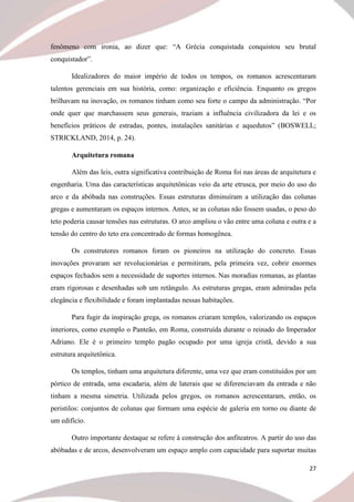 27
fenômeno com ironia, ao dizer que: “A Grécia conquistada conquistou seu brutal
conquistador”.
Idealizadores do maior império de todos os tempos, os romanos acrescentaram
talentos gerenciais em sua história, como: organização e eficiência. Enquanto os gregos
brilhavam na inovação, os romanos tinham como seu forte o campo da administração. “Por
onde quer que marchassem seus generais, traziam a influência civilizadora da lei e os
benefícios práticos de estradas, pontes, instalações sanitárias e aquedutos” (BOSWELL;
STRICKLAND, 2014, p. 24).
Arquitetura romana
Além das leis, outra significativa contribuição de Roma foi nas áreas de arquitetura e
engenharia. Uma das características arquitetônicas veio da arte etrusca, por meio do uso do
arco e da abóbada nas construções. Essas estruturas diminuíram a utilização das colunas
gregas e aumentaram os espaços internos. Antes, se as colunas não fossem usadas, o peso do
teto poderia causar tensões nas estruturas. O arco ampliou o vão entre uma coluna e outra e a
tensão do centro do teto era concentrado de formas homogênea.
Os construtores romanos foram os pioneiros na utilização do concreto. Essas
inovações provaram ser revolucionárias e permitiram, pela primeira vez, cobrir enormes
espaços fechados sem a necessidade de suportes internos. Nas moradias romanas, as plantas
eram rigorosas e desenhadas sob um retângulo. As estruturas gregas, eram admiradas pela
elegância e flexibilidade e foram implantadas nessas habitações.
Para fugir da inspiração grega, os romanos criaram templos, valorizando os espaços
interiores, como exemplo o Panteão, em Roma, construída durante o reinado do Imperador
Adriano. Ele é o primeiro templo pagão ocupado por uma igreja cristã, devido a sua
estrutura arquitetônica.
Os templos, tinham uma arquitetura diferente, uma vez que eram constituídos por um
pórtico de entrada, uma escadaria, além de laterais que se diferenciavam da entrada e não
tinham a mesma simetria. Utilizada pelos gregos, os romanos acrescentaram, então, os
peristilos: conjuntos de colunas que formam uma espécie de galeria em torno ou diante de
um edifício.
Outro importante destaque se refere à construção dos anfiteatros. A partir do uso das
abóbadas e de arcos, desenvolveram um espaço amplo com capacidade para suportar muitas
 