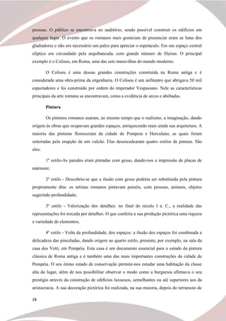28
pessoas. O público se encontrava no auditório, sendo possível construir os edifícios em
qualquer lugar. O evento que os romanos mais gostavam de presenciar eram as lutas dos
gladiadores e não era necessário um palco para apreciar o espetáculo. Em um espaço central
elíptico era circundado pela arquibancada, com grande número de fileiras. O principal
exemplo é o Coliseu, em Roma, uma das sete maravilhas do mundo moderno.
O Coliseu é uma dessas grandes construções construída na Roma antiga e é
considerada uma obra-prima da engenharia. O Coliseu é um anfiteatro que abrigava 50 mil
espectadores e foi construído por ordem do imperador Vespasiano. Nele as características
principais da arte romana se encontravam, como a evidência de arcos e abóbadas.
Pintura
Os pintores romanos usaram, ao mesmo tempo que o realismo, a imaginação, dando
origem às obras que ocupavam grandes espaços, enriquecendo mais ainda sua arquitetura. A
maioria das pinturas floresceram da cidade de Pompeia e Herculano, as quais foram
soterradas pela erupção de um vulcão. Elas desencadearam quatro estilos de pintura. São
eles:
1º estilo-As paredes eram pintadas com gesso, dando-nos a impressão de placas de
mármore;
2º estilo - Descobriu-se que a ilusão com gesso poderia ser substituída pela pintura
propriamente dita: os artistas romanos pintavam painéis, com pessoas, animais, objetos
sugerindo profundidade;
3º estilo - Valorização dos detalhes: no final do século I a. C., a realidade das
representações foi trocada por detalhes. O que conferia a sua produção pictórica uma riqueza
e variedade de elementos;
4º estilo - Volta da profundidade, dos espaços: a ilusão dos espaços foi combinada a
delicadeza das pinceladas, dando origem ao quarto estilo, presente, por exemplo, na sala da
casa dos Vetti, em Pompéia. Esta casa é um documento essencial para o estudo da pintura
clássica de Roma antiga e é também uma das mais importantes construções da cidade de
Pompéia. O seu ótimo estado de conservação permite-nos estudar uma habitação da classe
alta do lugar, além de nos possibilitar observar o modo como a burguesia afirmava o seu
prestígio através da construção de edifícios luxuosos, semelhantes ou até superiores aos da
aristocracia. A sua decoração pictórica foi realizada, na sua maioria, depois do terramoto de
 