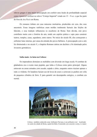 30
relevos gregos é uma maior preocupação em conferir uma ilusão de profundidade espacial
como é possível verificar no relevo “Cortejo Imperial” criado em 13 – 9 a.c. e que faz parte
do friso de Ara Pacis em Roma.
Os romanos tinham em casa máscaras mortuárias, produzidas em cera, dos seus
ancestrais. Essas imagens realísticas eram moldes totalmente factuais das feições do
falecido, e essa tradição influenciou os escultores de Roma. Sem dúvida, este povo
contribuiu muito com a história da arte, tendo um espírito prático e apto para construir
teatros, templos, casas, aquedutos, entre outros. No início do século III, eles começaram a
enfrentar lutas internas, por causa da entrada dos povos bárbaros. A preocupação com a arte
foi diminuindo e no século V, o Império Romano entrou em declínio e foi dominado pelos
invasores germânicos.
Saiba mais: As lutas no Coliseu:
Os imperadores distraíam as multidões com diversão em larga escala. O combate de
gladiadores era o evento mais popular, que tinha o Coliseu como palco principal. Alguns
entravam na arena armados com escudo, espada e elmo, enquanto outros traziam apenas a
rede e o tridente. Os lutadores faziam uso de luvas de couro e cerravam os punhos em volta
de pequenos cilindros de ferro. E para garantir um desempenho enérgico, o combate era
mortal.
Coliseu - também conhecido como Anfiteatro Flaviano, é um anfiteatro oval localizado
no centro da cidade de Roma, capital da Itália. Construído com concreto e areia, é o maior
 