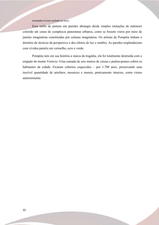 32
montanha tivesse rachado ao meio.
Esse estilo de pintura em paredes abrangia desde simples imitações de mármore
colorido até cenas de complexos panoramas urbanos, como se fossem vistos por meio de
janelas imaginárias constituídas por colunas imaginárias. Os artistas de Pompéia tinham o
domínio de técnicas da perspectiva e dos efeitos de luz e sombra. As paredes resplandeciam
com vívidos painéis em vermelho, ocre e verde.
Pompéia tem em sua história a marca da tragédia, ela foi totalmente destruída com a
erupção do monte Vesúvio. Uma camada de seis metros de cinzas e pedras-pomes cobria os
habitantes da cidade. Ficaram cobertos esquecidos – por 1.700 anos, preservando uma
incrível quantidade de artefatos, mosaicos e murais, praticamente intactos, como vimos
anteriormente.
 