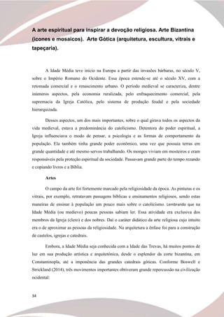 34
A arte espiritual para inspirar a devoção religiosa. Arte Bizantina
(ícones e mosaicos). Arte Gótica (arquitetura, escultura, vitrais e
tapeçaria).
A Idade Média teve início na Europa a partir das invasões bárbaras, no século V,
sobre o Império Romano do Ocidente. Essa época estende-se até o século XV, com a
retomada comercial e o renascimento urbano. O período medieval se caracteriza, dentre
inúmeros aspectos, pela economia ruralizada, pelo enfraquecimento comercial, pela
supremacia da Igreja Católica, pelo sistema de produção feudal e pela sociedade
hierarquizada.
Desses aspectos, um dos mais importantes, sobre o qual girava todos os aspectos da
vida medieval, estava a predominância do catolicismo. Detentora do poder espiritual, a
Igreja influenciava o modo de pensar, a psicologia e as formas de comportamento da
população. Ela também tinha grande poder econômico, uma vez que possuía terras em
grande quantidade e até mesmo servos trabalhando. Os monges viviam em mosteiros e eram
responsáveis pela proteção espiritual da sociedade. Passavam grande parte do tempo rezando
e copiando livros e a Bíblia.
Artes
O campo da arte foi fortemente marcado pela religiosidade da época. As pinturas e os
vitrais, por exemplo, retratavam passagens bíblicas e ensinamentos religiosos, sendo estas
maneiras de ensinar à população um pouco mais sobre o catolicismo. Lembrando que na
Idade Média (ou medievo) poucas pessoas sabiam ler. Essa atividade era exclusiva dos
membros da Igreja (clero) e dos nobres. Daí o caráter didático da arte religiosa cujo intuito
era o de aproximar as pessoas da religiosidade. Na arquitetura a ênfase foi para a construção
de castelos, igrejas e catedrais.
Embora, a Idade Média seja conhecida com a Idade das Trevas, há muitos pontos de
luz em sua produção artística e arquitetônica, desde o esplendor da corte bizantina, em
Constantinopla, até a imponência das grandes catedrais góticas. Conforme Boswell e
Strickland (2014), três movimentos importantes obtiveram grande repercussão na civilização
ocidental:
 