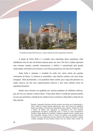 36
A Catedral de Santa Sofia tornou-se o maior símbolo do estilo arquitetônico bizantino.
A Igreja de Santa Sofia é o exemplo mais importante dessa arquitetura, onde
trabalharam mais de dez mil homens durante quase seis anos. Por fora o templo apresenta
uma estrutura simples, contudo, internamente, o edifício é caracterizado pela grande
suntuosidade, utilizando-se de mosaicos com formas geométricas, de cenas do Evangelho.
Santa Sofia é, portanto, o resultado da união dos vários estilos das grandes
construções de Roma. A estrutura se assemelha a uma basílica romana, com uma forma
retangular. Além da dimensão, o seu grandioso domo central, que é aqui pela primeira vez
usado, torna-se um dos mais impressionantes atrativos e fica como símbolo maior da
arquitetura bizantina.
Quatro arcos formam um quadrado que sustenta pendentes de abóbadas esféricas,
que, por sua vez, apoiam o imenso domo. A base deste domo é vazada por quarenta janelas
em arco que permitem a entrada da luz, dando leveza à estrutura e oferecendo a ilusão de um
halo celestial.
Quando o imperador Justiniano decidiu construir uma igreja em Constantinopla, a
maior cidade do mundo durante quatrocentos anos, quis fazê-la tão grandiosa
quanto seu império. Contratou dois matemáticos para o projeto: Antêmio de Tales
e Isidoro de Mileto, que superaram as expectativas com uma estrutura
completamente inovadora, reconhecida como o clímax do estilo arquitetônico
bizantino. Hagia Sophia (que significa “sabedoria sagrada) mescla o grande porte
das construções romanas, como as Temas de Caracala, com atmosfera mística
oriental. Com um comprimento em que caberiam três campos de futebol, combina
a planta retangular de uma basílica romana com um imenso domo central. Os
 