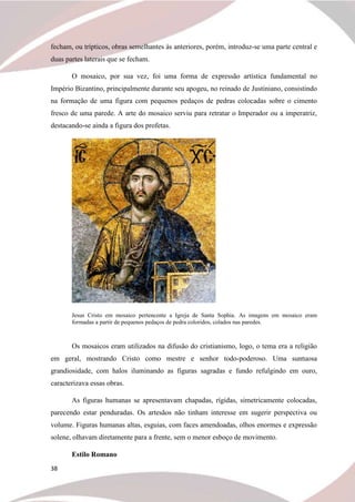 38
fecham, ou trípticos, obras semelhantes às anteriores, porém, introduz-se uma parte central e
duas partes laterais que se fecham.
O mosaico, por sua vez, foi uma forma de expressão artística fundamental no
Império Bizantino, principalmente durante seu apogeu, no reinado de Justiniano, consistindo
na formação de uma figura com pequenos pedaços de pedras colocadas sobre o cimento
fresco de uma parede. A arte do mosaico serviu para retratar o Imperador ou a imperatriz,
destacando-se ainda a figura dos profetas.
Jesus Cristo em mosaico pertencente a Igreja de Santa Sophia. As imagens em mosaico eram
formadas a partir de pequenos pedaços de pedra coloridos, colados nas paredes.
Os mosaicos eram utilizados na difusão do cristianismo, logo, o tema era a religião
em geral, mostrando Cristo como mestre e senhor todo-poderoso. Uma suntuosa
grandiosidade, com halos iluminando as figuras sagradas e fundo refulgindo em ouro,
caracterizava essas obras.
As figuras humanas se apresentavam chapadas, rígidas, simetricamente colocadas,
parecendo estar penduradas. Os artesãos não tinham interesse em sugerir perspectiva ou
volume. Figuras humanas altas, esguias, com faces amendoadas, olhos enormes e expressão
solene, olhavam diretamente para a frente, sem o menor esboço de movimento.
Estilo Romano
 
