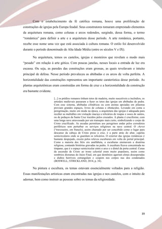 39
Com o estabelecimento da fé católica romana, houve uma proliferação de
construções de igrejas pela Europa feudal. Seus construtores tomaram emprestado elementos
da arquitetura romana, como colunas e arcos redondos, surgindo, dessa forma, o termo
“romântica” para definir a arte e a arquitetura desse período. A arte românica, portanto,
recebe esse nome uma vez que está associada à cultura romana. O estilo foi desenvolvido
durante o período denominado de Alta Idade Média (entre os séculos V e IX).
Na arquitetura, temos os castelos, igrejas e mosteiros que revelam o modo mais
“pesado” em relação à arte gótica. Com poucas janelas, nesses locais a entrada de luz era
escassa. Ou seja, as paredes das construções eram grossas, as quais revelavam o intuito
principal de defesa. Nesse período prevaleceu as abóbadas e os arcos de volta perfeita. A
horizontalidade das construções representou um importante caraterística desse período. As
plantas arquitetônicas eram construídas em forma de cruz e a horizontalidade da construção
era bastante evidente.
[...] os prédios romanos tinham tetos de madeira, muito suscetíveis a incêndios, os
artesãos medievais passaram a fazer os tetos das igrejas em abóbadas de pedra.
Com esse sistema, abóbadas cilíndricas ou com arestas apoiadas em pilastras
proviam grandes espaços, livres de colunas e obstáculos. Levando em conta a
peregrinação, muito em moda na época, a arquitetura das igrejas é adequada para
receber as multidões em visitação maciça a relicários de roupas e ossos de santos,
ou de pedaços da Santa Cruz trazidos pelos cruzados. A planta é cruciforme, com
uma longa nave atravessada por um transepto mais curto, simbolizando o corpo de
Cristo crucificado. As arcadas permitiam aos peregrinos andar pelos corredores
periféricos sem perturbar os serviços religiosos na nave central. O chevet
(“travesseiro, em francês), assim chamado por ser concebido como o lugar para
descanso da cabeça de Cristo preso à cruz, é a parte atrás do altar, capelas
semicirculares onde se guardam os relicários. O exterior das igrejas românicas é
bastante despojado, exceto pelos relevos esculturais em volta do portal principal.
Como a maioria dos fiéis era analfabeta, a esculturas ensinavam a doutrina
religiosa, contando histórias gravadas na pedra. A escultura ficava concentrada no
tímpano, que é o espaço semicircular entre o arco e o dintel da porta central. Cenas
da ascensão de Cristo ao trono celestial eram muito populares, assim como
sombrios dioramas do Juízo Final, em que demônios agarram almas desesperadas
e diabos horríveis estrangulam e cospem nos corpos nus dos condenados
(BOSWELL; STRICKLAND, 2014, p. 34).
Na pintura e escultura, os temas estavam essencialmente voltados para a religião.
Essas manifestações artísticas eram encontradas nas igrejas e nos castelos, com o intuito de
adornar, bem como instruir as pessoas sobre os temas da religiosidade.
 