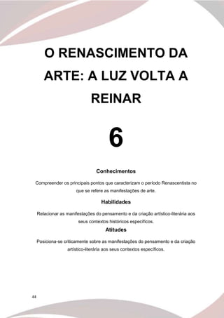44
O RENASCIMENTO DA
ARTE: A LUZ VOLTA A
REINAR
6
Conhecimentos
Compreender os principais pontos que caracterizam o período Renascentista no
que se refere as manifestações de arte.
Habilidades
Relacionar as manifestações do pensamento e da criação artístico-literária aos
seus contextos históricos específicos.
Atitudes
Posiciona-se criticamente sobre as manifestações do pensamento e da criação
artístico-literária aos seus contextos específicos.
 