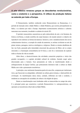 45
A arte clássica renasceu graças as descobertas revolucionárias,
como a anatomia e a perspectiva. O reflexo da produção italiana
se estende por toda a Europa.
O Renascimento, também conhecido como Renascentismo ou Renascença, é o
período de transição entre a Idade Média e a Idade Moderna, que ocorreu principalmente na
Itália, e se alastrou por toda a Europa. Importantes acontecimentos artísticos e culturais
marcaram esse momento, invadindo o ocidente do século XV.
O período renascentista caracterizou-se pela redescoberta da arte e da literatura da
Grécia e de Roma, o estudo científico do corpo humano e do mundo natural e o objetivo de
reproduzir com realismo as formas da natureza. Inclusive, com o amadurecimento dos novos
conhecimentos técnicos, a exemplo do estudo da anatomia, os artistas evoluíram na arte de
pintar retratos, paisagens, motivos mitológicos e religiosos. Desde os retratos detalhistas de
Jan van Eyck, passando pela intensidade emocional das gravuras de Dürer, até os corpos
retorcidos e a iluminação extraordinária de El Greco, a arte foi o instrumento de explorar
todas as facetas da vida no mundo.
Além disso, o desenvolvimento das atividades comerciais propiciou o início das
grandes navegações e a agitada atividade cultural do ocidente, fazendo surgir ações
direcionadas para o homem. Esse pensamento já vinha se transformando desde o
enfraquecimento da Igreja Católica, que praticamente dominava toda a cultura na Idade
Média com visão e pensamento teocêntricos.
A princípio, esse sentimento humanista partiu de uma elite, composta por intelectuais
ricos, que buscavam na antiguidade, sobretudo na cultura greco-romana, o ideal perfeito de
civilização. As manifestações dessa classe, contudo, refletiram em todo o ocidente, e
mudaram as concepções de sociedade, de cultura e de religião da época.
Dentre as transformações mais lembradas estão as transcorridas no campo das artes.
E o principal ponto que caracteriza o período Renascentista é o antropocentrismo, em
oposição ao teocentrismo observado na Idade Média.
 