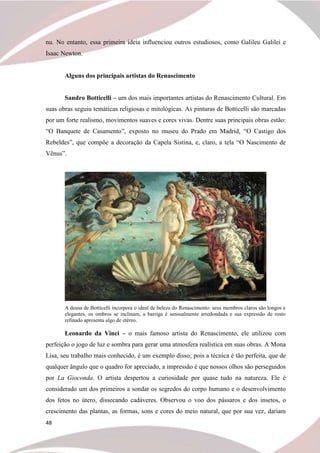 48
nu. No entanto, essa primeira ideia influenciou outros estudiosos, como Galileu Galilei e
Isaac Newton.
Alguns dos principais artistas do Renascimento
Sandro Botticelli – um dos mais importantes artistas do Renascimento Cultural. Em
suas obras seguiu temáticas religiosas e mitológicas. As pinturas de Botticelli são marcadas
por um forte realismo, movimentos suaves e cores vivas. Dentre suas principais obras estão:
“O Banquete de Casamento”, exposto no museu do Prado em Madrid, “O Castigo dos
Rebeldes”, que compõe a decoração da Capela Sistina, e, claro, a tela “O Nascimento de
Vênus”.
A deusa de Botticelli incorpora o ideal de beleza do Renascimento: seus membros claros são longos e
elegantes, os ombros se inclinam, a barriga é sensualmente arredondada e sua expressão de rosto
refinado apresenta algo de etéreo.
Leonardo da Vinci – o mais famoso artista do Renascimento, ele utilizou com
perfeição o jogo de luz e sombra para gerar uma atmosfera realística em suas obras. A Mona
Lisa, seu trabalho mais conhecido, é um exemplo disso; pois a técnica é tão perfeita, que de
qualquer ângulo que o quadro for apreciado, a impressão é que nossos olhos são perseguidos
por La Gioconda. O artista despertou a curiosidade por quase tudo na natureza. Ele é
considerado um dos primeiros a sondar os segredos do corpo humano e o desenvolvimento
dos fetos no útero, dissecando cadáveres. Observou o voo dos pássaros e dos insetos, o
crescimento das plantas, as formas, sons e cores do meio natural, que por sua vez, dariam
 
