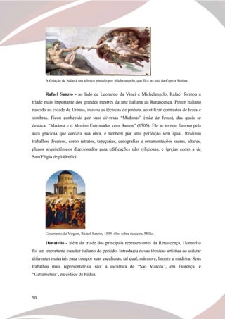 50
A Criação de Adão é um afresco pintado por Michelangelo, que fica no teto da Capela Sistina.
Rafael Sanzio - ao lado de Leonardo da Vinci e Michelangelo, Rafael formou a
tríade mais importante dos grandes mestres da arte italiana da Renascença. Pintor italiano
nascido na cidade de Urbino, inovou as técnicas de pintura, ao utilizar contrastes de luzes e
sombras. Ficou conhecido por suas diversas “Madonas” (mãe de Jesus), das quais se
destaca: “Madona e o Menino Entronados com Santos” (1505). Ele se tornou famoso pela
aura graciosa que cercava sua obra, e também por uma perfeição sem igual. Realizou
trabalhos diversos, como retratos, tapeçarias, cenografias e ornamentações sacras, altares,
planos arquitetônicos direcionados para edificações não religiosas, e igrejas como a de
Sant'Eligio degli Orefici.
Casamento da Virgem, Rafael Sanzio, 1504, óleo sobre madeira, Milão.
Donatello - além da tríade dos principais representantes da Renascença, Donatello
foi um importante escultor italiano do período. Introduziu novas técnicas artística ao utilizar
diferentes materiais para compor suas esculturas, tal qual, mármore, bronze e madeira. Seus
trabalhos mais representativos são: a escultura de “São Marcos”, em Florença, e
“Gattamelata”, na cidade de Pádua.
 