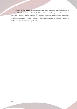 52
Miguel de Cervantes - dramaturgo, poeta e autor, tem como sua principal obra, o
romance “Dom Quixote de La Mancha”. O livro foi considerado o primeiro best-seller da
história e a primeira novela moderna. É a segunda publicação mais traduzida no mundo,
perdendo apenas para a Bíblia. Cervantes é tido como precursor do realismo espanhol e
mudou os rumos da literatura daquele país.
 