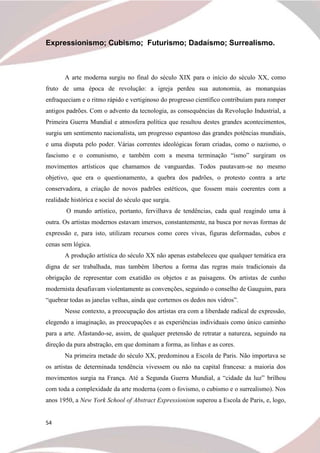 54
Expressionismo; Cubismo; Futurismo; Dadaísmo; Surrealismo.
A arte moderna surgiu no final do século XIX para o início do século XX, como
fruto de uma época de revolução: a igreja perdeu sua autonomia, as monarquias
enfraqueciam e o ritmo rápido e vertiginoso do progresso científico contribuíam para romper
antigos padrões. Com o advento da tecnologia, as consequências da Revolução Industrial, a
Primeira Guerra Mundial e atmosfera política que resultou destes grandes acontecimentos,
surgiu um sentimento nacionalista, um progresso espantoso das grandes potências mundiais,
e uma disputa pelo poder. Várias correntes ideológicas foram criadas, como o nazismo, o
fascismo e o comunismo, e também com a mesma terminação “ismo” surgiram os
movimentos artísticos que chamamos de vanguardas. Todos pautavam-se no mesmo
objetivo, que era o questionamento, a quebra dos padrões, o protesto contra a arte
conservadora, a criação de novos padrões estéticos, que fossem mais coerentes com a
realidade histórica e social do século que surgia.
O mundo artístico, portanto, fervilhava de tendências, cada qual reagindo uma à
outra. Os artistas modernos estavam imersos, constantemente, na busca por novas formas de
expressão e, para isto, utilizam recursos como cores vivas, figuras deformadas, cubos e
cenas sem lógica.
A produção artística do século XX não apenas estabeleceu que qualquer temática era
digna de ser trabalhada, mas também libertou a forma das regras mais tradicionais da
obrigação de representar com exatidão os objetos e as paisagens. Os artistas de cunho
modernista desafiavam violentamente as convenções, seguindo o conselho de Gauguim, para
“quebrar todas as janelas velhas, ainda que cortemos os dedos nos vidros”.
Nesse contexto, a preocupação dos artistas era com a liberdade radical de expressão,
elegendo a imaginação, as preocupações e as experiências individuais como único caminho
para a arte. Afastando-se, assim, de qualquer pretensão de retratar a natureza, seguindo na
direção da pura abstração, em que dominam a forma, as linhas e as cores.
Na primeira metade do século XX, predominou a Escola de Paris. Não importava se
os artistas de determinada tendência vivessem ou não na capital francesa: a maioria dos
movimentos surgia na França. Até a Segunda Guerra Mundial, a “cidade da luz” brilhou
com toda a complexidade da arte moderna (com o fovismo, o cubismo e o surrealismo). Nos
anos 1950, a New York School of Abstract Expressionism superou a Escola de Paris, e, logo,
 