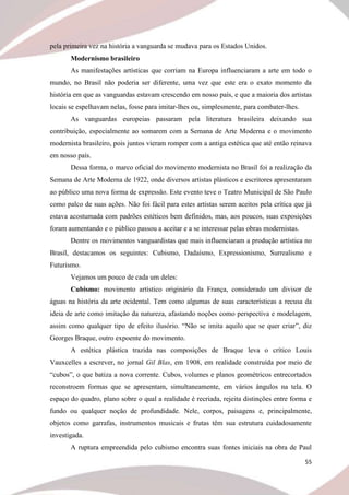 55
pela primeira vez na história a vanguarda se mudava para os Estados Unidos.
Modernismo brasileiro
As manifestações artísticas que corriam na Europa influenciaram a arte em todo o
mundo, no Brasil não poderia ser diferente, uma vez que este era o exato momento da
história em que as vanguardas estavam crescendo em nosso país, e que a maioria dos artistas
locais se espelhavam nelas, fosse para imitar-lhes ou, simplesmente, para combater-lhes.
As vanguardas europeias passaram pela literatura brasileira deixando sua
contribuição, especialmente ao somarem com a Semana de Arte Moderna e o movimento
modernista brasileiro, pois juntos vieram romper com a antiga estética que até então reinava
em nosso país.
Dessa forma, o marco oficial do movimento modernista no Brasil foi a realização da
Semana de Arte Moderna de 1922, onde diversos artistas plásticos e escritores apresentaram
ao público uma nova forma de expressão. Este evento teve o Teatro Municipal de São Paulo
como palco de suas ações. Não foi fácil para estes artistas serem aceitos pela crítica que já
estava acostumada com padrões estéticos bem definidos, mas, aos poucos, suas exposições
foram aumentando e o público passou a aceitar e a se interessar pelas obras modernistas.
Dentre os movimentos vanguardistas que mais influenciaram a produção artística no
Brasil, destacamos os seguintes: Cubismo, Dadaísmo, Expressionismo, Surrealismo e
Futurismo.
Vejamos um pouco de cada um deles:
Cubismo: movimento artístico originário da França, considerado um divisor de
águas na história da arte ocidental. Tem como algumas de suas características a recusa da
ideia de arte como imitação da natureza, afastando noções como perspectiva e modelagem,
assim como qualquer tipo de efeito ilusório. “Não se imita aquilo que se quer criar”, diz
Georges Braque, outro expoente do movimento.
A estética plástica trazida nas composições de Braque leva o crítico Louis
Vauxcelles a escrever, no jornal Gil Blas, em 1908, em realidade construída por meio de
“cubos”, o que batiza a nova corrente. Cubos, volumes e planos geométricos entrecortados
reconstroem formas que se apresentam, simultaneamente, em vários ângulos na tela. O
espaço do quadro, plano sobre o qual a realidade é recriada, rejeita distinções entre forma e
fundo ou qualquer noção de profundidade. Nele, corpos, paisagens e, principalmente,
objetos como garrafas, instrumentos musicais e frutas têm sua estrutura cuidadosamente
investigada.
A ruptura empreendida pelo cubismo encontra suas fontes iniciais na obra de Paul
 