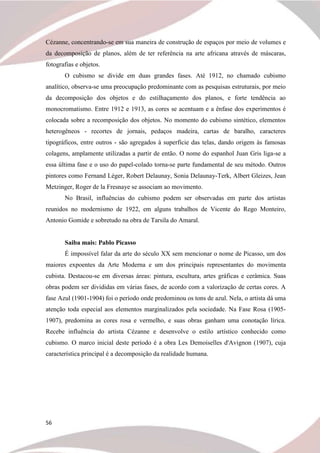 56
Cézanne, concentrando-se em sua maneira de construção de espaços por meio de volumes e
da decomposição de planos, além de ter referência na arte africana através de máscaras,
fotografias e objetos.
O cubismo se divide em duas grandes fases. Até 1912, no chamado cubismo
analítico, observa-se uma preocupação predominante com as pesquisas estruturais, por meio
da decomposição dos objetos e do estilhaçamento dos planos, e forte tendência ao
monocromatismo. Entre 1912 e 1913, as cores se acentuam e a ênfase dos experimentos é
colocada sobre a recomposição dos objetos. No momento do cubismo sintético, elementos
heterogêneos - recortes de jornais, pedaços madeira, cartas de baralho, caracteres
tipográficos, entre outros - são agregados à superfície das telas, dando origem às famosas
colagens, amplamente utilizadas a partir de então. O nome do espanhol Juan Gris liga-se a
essa última fase e o uso do papel-colado torna-se parte fundamental de seu método. Outros
pintores como Fernand Léger, Robert Delaunay, Sonia Delaunay-Terk, Albert Gleizes, Jean
Metzinger, Roger de la Fresnaye se associam ao movimento.
No Brasil, influências do cubismo podem ser observadas em parte dos artistas
reunidos no modernismo de 1922, em alguns trabalhos de Vicente do Rego Monteiro,
Antonio Gomide e sobretudo na obra de Tarsila do Amaral.
Saiba mais: Pablo Picasso
É impossível falar da arte do século XX sem mencionar o nome de Picasso, um dos
maiores expoentes da Arte Moderna e um dos principais representantes do movimenta
cubista. Destacou-se em diversas áreas: pintura, escultura, artes gráficas e cerâmica. Suas
obras podem ser divididas em várias fases, de acordo com a valorização de certas cores. A
fase Azul (1901-1904) foi o período onde predominou os tons de azul. Nela, o artista dá uma
atenção toda especial aos elementos marginalizados pela sociedade. Na Fase Rosa (1905-
1907), predomina as cores rosa e vermelho, e suas obras ganham uma conotação lírica.
Recebe influência do artista Cézanne e desenvolve o estilo artístico conhecido como
cubismo. O marco inicial deste período é a obra Les Demoiselles d'Avignon (1907), cuja
característica principal é a decomposição da realidade humana.
 