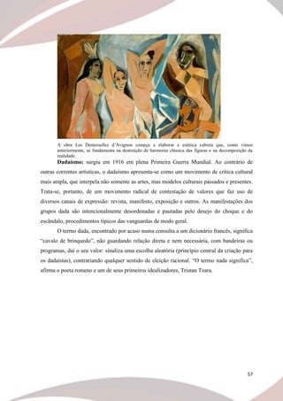 57
A obra Les Demoiselles d’Avignon começa a elaborar a estética cubista que, como vimos
anteriormente, se fundamenta na destruição de harmonia clássica das figuras e na decomposição da
realidade.
Dadaísmo: surgiu em 1916 em plena Primeira Guerra Mundial. Ao contrário de
outras correntes artísticas, o dadaísmo apresenta-se como um movimento de crítica cultural
mais ampla, que interpela não somente as artes, mas modelos culturais passados e presentes.
Trata-se, portanto, de um movimento radical de contestação de valores que faz uso de
diversos canais de expressão: revista, manifesto, exposição e outros. As manifestações dos
grupos dada são intencionalmente desordenadas e pautadas pelo desejo do choque e do
escândalo, procedimentos típicos das vanguardas de modo geral.
O termo dada, encontrado por acaso numa consulta a um dicionário francês, significa
“cavalo de brinquedo”, não guardando relação direta e nem necessária, com bandeiras ou
programas, daí o seu valor: sinaliza uma escolha aleatória (princípio central da criação para
os dadaístas), contrariando qualquer sentido de eleição racional. “O termo nada significa”,
afirma o poeta romeno e um de seus primeiros idealizadores, Tristan Tzara.
 