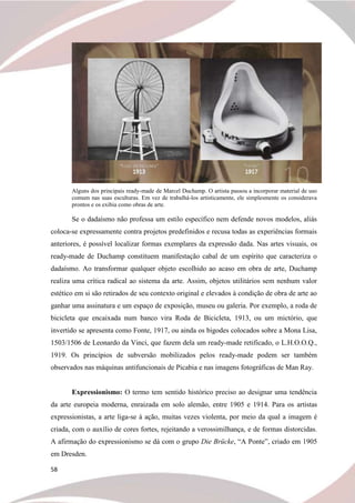 58
Alguns dos principais ready-made de Marcel Duchamp. O artista passou a incorporar material de uso
comum nas suas esculturas. Em vez de trabalhá-los artisticamente, ele simplesmente os considerava
prontos e os exibia como obras de arte.
Se o dadaísmo não professa um estilo específico nem defende novos modelos, aliás
coloca-se expressamente contra projetos predefinidos e recusa todas as experiências formais
anteriores, é possível localizar formas exemplares da expressão dada. Nas artes visuais, os
ready-made de Duchamp constituem manifestação cabal de um espírito que caracteriza o
dadaísmo. Ao transformar qualquer objeto escolhido ao acaso em obra de arte, Duchamp
realiza uma crítica radical ao sistema da arte. Assim, objetos utilitários sem nenhum valor
estético em si são retirados de seu contexto original e elevados à condição de obra de arte ao
ganhar uma assinatura e um espaço de exposição, museu ou galeria. Por exemplo, a roda de
bicicleta que encaixada num banco vira Roda de Bicicleta, 1913, ou um mictório, que
invertido se apresenta como Fonte, 1917, ou ainda os bigodes colocados sobre a Mona Lisa,
1503/1506 de Leonardo da Vinci, que fazem dela um ready-made retificado, o L.H.O.O.Q.,
1919. Os princípios de subversão mobilizados pelos ready-made podem ser também
observados nas máquinas antifuncionais de Picabia e nas imagens fotográficas de Man Ray.
Expressionismo: O termo tem sentido histórico preciso ao designar uma tendência
da arte europeia moderna, enraizada em solo alemão, entre 1905 e 1914. Para os artistas
expressionistas, a arte liga-se à ação, muitas vezes violenta, por meio da qual a imagem é
criada, com o auxílio de cores fortes, rejeitando a verossimilhança, e de formas distorcidas.
A afirmação do expressionismo se dá com o grupo Die Brücke, “A Ponte”, criado em 1905
em Dresden.
 
