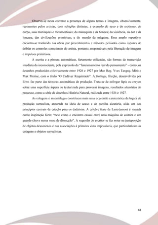 61
Observa-se nesta corrente a presença de alguns temas e imagens, obsessivamente,
recorrentes pelos artistas, com soluções distintas, a exemplo do sexo e do erotismo; do
corpo, suas mutilações e metamorfoses; do manequim e da boneca; da violência, da dor e da
loucura; das civilizações primitivas; e do mundo da máquina. Esse amplo repertório
encontra-se traduzido nas obras por procedimentos e métodos pensados como capazes de
driblar os controles conscientes do artista, portanto, responsáveis pela liberação de imagens
e impulsos primitivos.
A escrita e a pintura automáticas, fartamente utilizadas, são formas de transcrição
imediata do inconsciente, pela expressão do “funcionamento real do pensamento” - como, os
desenhos produzidos coletivamente entre 1926 e 1927 por Man Ray, Yves Tanguy, Miró e
Max Morise, com o título “O Cadáver Requintado”. A frottage, fricção, desenvolvida por
Ernst faz parte das técnicas automáticas de produção. Trata-se de esfregar lápis ou crayon
sobre uma superfície áspera ou texturizada para provocar imagens, resultados aleatórios do
processo, como a série de desenhos História Natural, realizada entre 1924 e 1927.
As colagens e assemblages constituem mais uma expressão caraterística da lógica de
produção surrealista, ancorada na ideia de acaso e de escolha aleatória, aliás um dos
princípios centrais de criação para os dadaístas. A célebre frase de Lautréamont é tomada
como inspiração forte: “belo como o encontro casual entre uma máquina de costura e um
guarda-chuva numa mesa de dissecção”. A sugestão do escritor se faz notar na justaposição
de objetos desconexos e nas associações à primeira vista impossíveis, que particularizam as
colagens e objetos surrealistas.
 