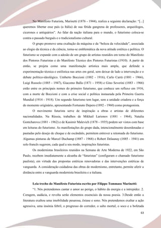 63
No Manifesto Futurista, Marinetti (1876 - 1944), realiza a seguinte declaração: “[...]
queremos libertar esse país (a Itália) de sua fétida gangrena de professores, arqueólogos,
cicerones e antiquários”. Ao falar da nação italiana para o mundo, o futurismo coloca-se
contra o passado burguês e o tradicionalismo cultural.
O grupo promove uma exaltação da máquina e da “beleza da velocidade”, associada
ao elogio da técnica e da ciência, torna-se emblemática da nova atitude estética e política. O
futurismo se expande com a adesão de um grupo de artistas reunidos em torno do Manifesto
dos Pintores Futuristas e do Manifesto Técnico dos Pintores Futuristas (1910). A partir de
então, se projeta como uma manifestação artística mais ampla, que defende a
experimentação técnica e estilística nas artes em geral, sem deixar de lado a intervenção e o
debate político-ideológico. Umberto Boccioni (1882 - 1916), Carlo Carrà (1881 - 1966),
Luigi Russolo (1885 - 1947), Giacomo Balla (1871 - 1958) e Gino Severini (1883 - 1966)
estão entre os principais nomes do primeiro futurismo, que conhece um refluxo em 1916,
com a morte de Boccioni e com a crise social e política instaurada pela Primeira Guerra
Mundial (1914 - 1918). Um segundo futurismo tem lugar, sem a unidade criadora e a força
do momento originário, apresentando Fortunato Depero (1892 - 1960) como protagonista.
O movimento futurista serve de inspiração a obras e artistas de diferentes
nacionalidades. Na Rússia, trabalhos de Mikhail Larionov (1881 - 1964), Natalia
Gontcharova (1881 - 1962) e de Kasimir Malevich (1878 - 1935) podem ser vistos com base
em leituras do futurismo. As manifestações do grupo dada, intencionalmente desordenadas e
pautadas pelo desejo de choque e de escândalo, permitem entrever a retomada do futurismo.
Algumas pinturas de Marcel Duchamp (1887 - 1968) e Robert Delaunay (1885 - 1941) em
solo francês sugerem, cada qual a seu modo, inspirações futuristas.
Os modernistas brasileiros reunidos na Semana de Arte Moderna de 1922, em São
Paulo, recebem imediatamente a alcunha de “futuristas” (configuram o chamado futurismo
paulista), em virtude das propostas estéticas renovadoras e das intervenções estéticas de
vanguarda. A consideração cuidadosa das obras de modernismo, entretanto, permite aferir a
distância entre a vanguarda modernista brasileira e a italiana.
Leia trecho do Manifesto Futurista escrito por Filippo Tommaso Marinetti:
“1. Nós pretendemos cantar o amor ao perigo, o hábito da energia e a intrepidez. 2.
Coragem, audácia, e revolta serão elementos essenciais da nossa poesia. 3.Desde então a
literatura exaltou uma imobilidade pesarosa, êxtase e sono. Nós pretendemos exaltar a ação
agressiva, uma insónia febril, o progresso do corredor, o salto mortal, o soco e a bofetada
 