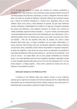 64
[...] É da Itália que lançamos ao mundo este manifesto de violência arrebatadora e
incendiária com o qual fundamos o nosso Futurismo, porque queremos libertar este país de
sua fétida gangrena de professores, arqueólogos, cicerones e antiquários. Há muito tempo a
Itália vem sendo um mercado de belchiores. Queremos libertá-la dos incontáveis museus
que a cobrem de cemitérios inumeráveis [...] Quereis, pois, desperdiçar todas as vossas
melhores forças nessa eterna e inútil admiração do passado, da qual saem fatalmente
exaustos, diminuídos e espezinhados? Em verdade eu vos digo que a frequência quotidiana
dos museus, das bibliotecas e das academias (cemitérios de esforços vãos, calvários de
sonhos crucificados, registros de lances truncados! …) é, para os artistas, tão ruinosa quanto
a tutela prolongada dos pais para certos jovens embriagados por seu os prisioneiros, vá lá: o
admirável passado é talvez um bálsamo para tantos os seus males, já que para eles o futuro
está barrado…, Mas nós não queremos saber dele, do passado, nós, jovens e fortes
futuristas! Bem-vindos, pois, os alegres incendiários com seus dedos carbonizados! [...]
nossos sucessores virão de longe contra nós, de toda parte, dançando à cadência alada dos
seus primeiros cantos, estendendo os dedos aduncos de predadores e farejando caninamente,
às portas das academias, o bom cheiro das nossas mentes em putrefação, já prometidas às
catacumbas das bibliotecas. Mas nós não estaremos lá… por fim eles nos encontrarão – uma
noite de inverno – em campo aberto, sob um triste galopão tamborilado por monótona
chuva, e nos verão agachados junto aos nossos aeroplanos trepidantes, aquecendo as mãos
ao fogo mesquinho proporcionado pelos nossos livros de hoje flamejando sob o voo das
nossas imagens [...] Cabeça erguida!… Eretos sobre o pináculo do mundo, mais uma vez
lançamos o nosso desafio às estrelas”.
Saiba mais: Semana de Arte Moderna de 1922
A Semana de Arte Moderna tinha como objetivo mostrar as novas tendências
artísticas que já vigoravam na Europa. Esta forma de expressão não foi compreendida pela
elite paulista, que era influenciada pelas formas estéticas europeias mais conservadoras. O
idealizador deste evento artístico e cultural foi o pintor Di Cavalcanti.
 
