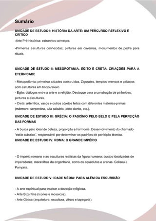 2
Sumário
UNIDADE DE ESTUDO I: HISTÓRIA DA ARTE: UM PERCURSO REFLEXIVO E
CRÍTICO
-Arte Pré-histórica: estranhos começos;
-Primeiras esculturas conhecidas; pinturas em cavernas, monumentos de pedra para
rituais.
UNIDADE DE ESTUDO II: MESOPOTÂMIA, EGITO E CRETA: CRIAÇÕES PARA A
ETERNIDADE
- Mesopotâmia: primeiras cidades construídas. Zigurates, templos imensos e palácios
com esculturas em baixo-relevo.
- Egito: diálogos entre a arte e a religião. Destaque para a construção de pirâmides,
pinturas e esculturas.
- Creta: arte lítica, vasos e outros objetos feitos com diferentes matérias-primas
(mármore, serpentina, tufa calcária, xisto clorito, etc.).
UNIDADE DE ESTUDO III: GRÉCIA: O FASCÍNIO PELO BELO E PELA PERFEIÇÃO
DAS FORMAS
- A busca pelo ideal de beleza, proporção e harmonia. Desenvolvimento do chamado
“estilo clássico”, responsável por determinar os padrões de perfeição técnica.
UNIDADE DE ESTUDO IV: ROMA: O GRANDE IMPÉRIO
- O império romano e as esculturas realistas da figura humana; bustos idealizados de
imperadores; maravilhas da engenharia, como os aquedutos e arenas. Coliseu e
Pompéia.
UNIDADE DE ESTUDO V: IDADE MÉDIA: PARA ALÉM DA ESCURIDÃO
- A arte espiritual para inspirar a devoção religiosa.
- Arte Bizantina (ícones e mosaicos).
- Arte Gótica (arquitetura, escultura, vitrais e tapeçaria).
 