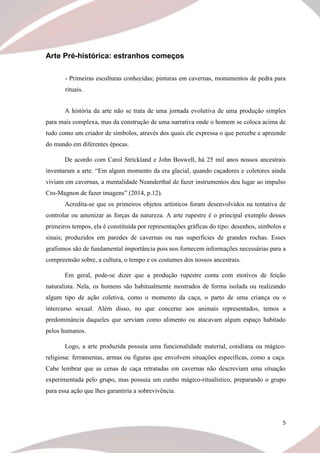 5
Arte Pré-histórica: estranhos começos
- Primeiras esculturas conhecidas; pinturas em cavernas, monumentos de pedra para
rituais.
A história da arte não se trata de uma jornada evolutiva de uma produção simples
para mais complexa, mas da construção de uma narrativa onde o homem se coloca acima de
tudo como um criador de símbolos, através dos quais ele expressa o que percebe e apreende
do mundo em diferentes épocas.
De acordo com Carol Strickland e John Boswell, há 25 mil anos nossos ancestrais
inventaram a arte. “Em algum momento da era glacial, quando caçadores e coletores ainda
viviam em cavernas, a mentalidade Neanderthal de fazer instrumentos deu lugar ao impulso
Cro-Magnon de fazer imagens” (2014, p.12).
Acredita-se que os primeiros objetos artísticos foram desenvolvidos na tentativa de
controlar ou amenizar as forças da natureza. A arte rupestre é o principal exemplo desses
primeiros tempos, ela é constituída por representações gráficas do tipo: desenhos, símbolos e
sinais; produzidos em paredes de cavernas ou nas superfícies de grandes rochas. Esses
grafismos são de fundamental importância pois nos fornecem informações necessárias para a
compreensão sobre, a cultura, o tempo e os costumes dos nossos ancestrais.
Em geral, pode-se dizer que a produção rupestre conta com motivos de feição
naturalista. Nela, os homens são habitualmente mostrados de forma isolada ou realizando
algum tipo de ação coletiva, como o momento da caça, o parto de uma criança ou o
intercurso sexual. Além disso, no que concerne aos animais representados, temos a
predominância daqueles que serviam como alimento ou atacavam algum espaço habitado
pelos humanos.
Logo, a arte produzida possuía uma funcionalidade material, cotidiana ou mágico-
religiosa: ferramentas, armas ou figuras que envolvem situações específicas, como a caça.
Cabe lembrar que as cenas de caça retratadas em cavernas não descreviam uma situação
experimentada pelo grupo, mas possuía um cunho mágico-ritualístico, preparando o grupo
para essa ação que lhes garantiria a sobrevivência.
 