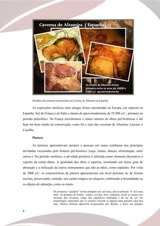 6
Detalhes das pinturas encontradas na Caverna de Altamira na Espanha.
As expressões artísticas mais antigas foram encontradas na Europa, em especial na
Espanha, Sul da França e da Itália e datam de aproximadamente de 25 000 a.C., portanto no
período paleolítico. Na França encontramos o maior número de obras pré-históricas e até
hoje em bom estado de conservação, como foi o caso das cavernas de Altamira, Lascaux e
Castilho.
Pintura
As pinturas apresentavam animais e pessoas em cenas cotidianas nas principais
atividades executadas pelo homem pré-histórico (caça, rituais, danças, alimentação, entre
outros.). No período neolítico, a atividade pictórica é utilizada como elemento decorativo e
registro da rotina diária. A qualidade das obras é superior, mostrando um maior grau de
abstração e a utilização de outros instrumentos que não as mãos, como espátulas. Por volta
de 2000 a.C. as características da pintura apresentavam um nível próximo ao de formas
escritas, preservando, contudo, seu caráter mágico ou religioso, celebrando a fecundidade ou
os objetos de adoração, como os totens.
Os primeiros “quadros” foram pintados em cavernas, provavelmente 15 mil anos
atrás. As pinturas de bisões, veados, cavalos, bois, mamutes, javali se situam nos
recessos das cavernas, longe das superfícies habitadas e da luz do sol. Os
arqueólogos especulam que os artistas criavam as figuras para garantir uma boa
caça. Muitos animais aparecem trespassados por flechas, e furos nas paredes
 