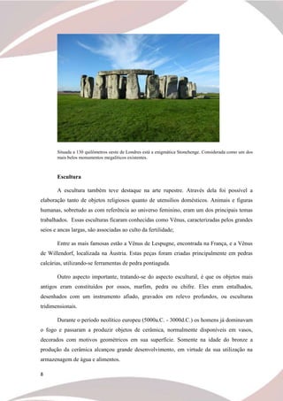 8
Situada a 130 quilômetros oeste de Londres está a enigmática Stonehenge. Considerada como um dos
mais belos monumentos megalíticos existentes.
Escultura
A escultura também teve destaque na arte rupestre. Através dela foi possível a
elaboração tanto de objetos religiosos quanto de utensílios domésticos. Animais e figuras
humanas, sobretudo as com referência ao universo feminino, eram um dos principais temas
trabalhados. Essas esculturas ficaram conhecidas como Vênus, caracterizadas pelos grandes
seios e ancas largas, são associadas ao culto da fertilidade;
Entre as mais famosas estão a Vênus de Lespugne, encontrada na França, e a Vênus
de Willendorf, localizada na Áustria. Estas peças foram criadas principalmente em pedras
calcárias, utilizando-se ferramentas de pedra pontiaguda.
Outro aspecto importante, tratando-se do aspecto escultural, é que os objetos mais
antigos eram constituídos por ossos, marfim, pedra ou chifre. Eles eram entalhados,
desenhados com um instrumento afiado, gravados em relevo profundos, ou esculturas
tridimensionais.
Durante o período neolítico europeu (5000a.C. - 3000d.C.) os homens já dominavam
o fogo e passaram a produzir objetos de cerâmica, normalmente disponíveis em vasos,
decorados com motivos geométricos em sua superfície. Somente na idade do bronze a
produção da cerâmica alcançou grande desenvolvimento, em virtude da sua utilização na
armazenagem de água e alimentos.
 