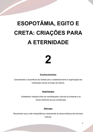 9
ESOPOTÂMIA, EGITO E
CRETA: CRIAÇÕES PARA
A ETERNIDADE
2
Conhecimentos
Compreender a importância da Cidade para o estabelecimento e organização das
instituições sociais ao longo da história.
Habilidades
Estabelecer relações entre as manifestações culturais do presente e as
raízes históricas de sua constituição.
.
Atitudes
Reconhecer que a arte mesopotâmica compreende as obras artísticas das diversas
culturas.
 