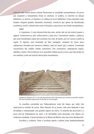 11
convívio entre muitas dessas culturas floresceram as sociedades mesopotâmicas. Os povos
que ocuparam a mesopotâmia foram os sumérios, os acádios, os amoritas ou antigos
babilônios, os assírios, os elamitas e os caldeus ou novos babilônios. Como raramente esses
Estados atingiam grandes dimensões territoriais, conclui-se que apesar da identificação
econômica, social e cultural entre essas civilizações, nunca houve um Estado mesopotâmico.
Artes
A Arquitetura. A mais desenvolvida das artes, porém não era tão notável quanto a
egípcia. Caracterizou-se pelo exibicionismo e pelo luxo. Construíram templos e palácios,
que eram considerados cópias dos existentes nos céus, de tijolos, por ser escassa a pedra na
região. O zigurate, torre piramidal, de base retangular, composto de vários pisos
superpostos, formadas por sucessivos andares, cada um menor que o anterior. Construção
característica das cidades estados sumerianos. Nas construções, empregavam argilas,
ladrilhos e tijolos. Provavelmente só os sacerdotes tinham acesso à torre, que tanto podia ser
um santuário, como um local de observações astronômicas.
Imagem de Zigurate de Ur e um dos monumentos mais importantes que remonta ao período sumério.
Ele está localizado na província de Dhi Qar no sul do Iraque.
As muralhas construídas por Nabucodonosor eram tão largas, que sobre elas
realizavam-se corridas de carros. Mais famosas foi as portas, cada uma dedicada a uma
divindades e ornamentadas com grandes figuras em relevo. O caminho das procissões e a
porta azul de Ishatar(deusa do amor e da fertilidade) eram decorados com figuras em
cerâmicas esmaltada. A porta encontra-se no Museu de Berlim, mas suas cores desaparecem.
Escultura e a pintura. Tanto a escultura quanto a pintura eram fundamentalmente
 