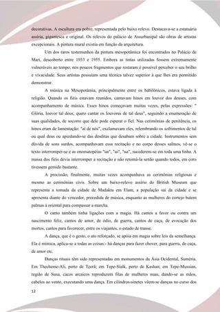 12
decorativas. A escultura era pobre, representada pelo baixo relevo. Destacava-se a estatuária
assíria, gigantesca e original. Os relevos do palácio de Assurbanipal são obras de artistas
excepcionais. A pintura mural existia em função da arquitetura.
Um dos raros testemunhos da pintura mesopotâmica foi encontrados no Palácio de
Mari, descoberto entre 1933 e 1955. Embora as tintas utilizadas fossem extremamente
vulneráveis ao tempo, nos poucos fragmentos que restaram é possível perceber o seu brilho
e vivacidade. Seus artistas possuíam uma técnica talvez superior à que lhes era permitido
demonstrar.
A música na Mesopotâmia, principalmente entre os babilônicos, estava ligada à
religião. Quando os fiéis estavam reunidos, cantavam hinos em louvor dos deuses, com
acompanhamento de música. Esses hinos começavam muitas vezes, pelas expressões: "
Glória, louvor tal deus; quero cantar os louvores de tal deus", seguindo a enumeração de
suas qualidades, de socorro que dele pode esperar o fiel. Nas cerimônias de penitência, os
hinos eram de lamentação: "aí de nós", exclamavam eles, relembrando os sofrimentos de tal
ou qual deus ou apiedando-se das desditas que desabam sobre a cidade. Instrumentos sem
dúvida de sons surdos, acompanhavam essa recitação e no corpo desses salmos, vê-se o
texto interromper-se e as onomatopéias "ua", "ui", "ua", sucederem-se em toda uma linha. A
massa dos fiéis devia interromper a recitação e não retomá-la senão quando todos, em coro
tivessem gemido bastante.
A procissão, finalmente, muitas vezes acompanhava as cerimônias religiosas e
mesmo as cerimônias civis. Sobre um baixo-relevo assírio do British Museum que
representa a tomada da cidade de Madaktu em Elam, a população sai da cidade e se
apresenta diante do vencedor, precedida de música, enquanto as mulheres do cortejo batem
palmas à oriental para compassar a marcha.
O canto também tinha ligações com a magia. Há cantos a favor ou contra um
nascimento feliz, cantos de amor, de ódio, de guerra, cantos de caça, de evocação dos
mortos, cantos para favorecer, entre os viajantes, o estado de transe.
A dança, que é o gesto, o ato reforçado, se apóia em magia sobre leis da semelhança.
Ela é mímica, aplica-se a todas as coisas:- há danças para fazer chover, para guerra, de caça,
de amor etc.
Danças rituais têm sido representadas em monumentos da Ásia Ocidental, Suméria.
Em Thecheme-Ali, perto de Teerã; em Tepe-Sialk, perto de Kashan; em Tepe-Mussian,
região de Susa, cacos arcaicos reproduzem filas de mulheres nuas, dando-se as mãos,
cabelos ao vento, executando uma dança. Em cilindros-sinetes vêem-se danças no curso dos
 