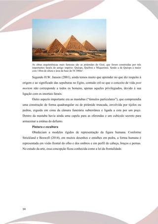 14
As obras arquitetônicas mais famosas são as pirâmides do Gizé, que foram construídas por três
importantes faraós do antigo império: Quéops, Quéfren e Miquerinos. Sendo a de Quéops a maior
com 146m de altura e área da base de 54 300m².
Segundo H.W. Janson (2001), ainda temos muito que aprender no que diz respeito à
origem e ao significado das sepulturas no Egito, contudo crê-se que o conceito de vida post
mortem não corresponde a todos os homens, apenas aqueles privilegiados, devido à sua
ligação com os imortais faraós.
Outro aspecto importante era as mastabas (“túmulos particulares”), que compreendia
uma construção de forma quadrangular ou de pirâmide truncada, envolvida por tijolos ou
pedras, erguida em cima da câmara funerária subterrânea e ligada a esta por um poço.
Dentro da mastaba havia ainda uma capela para as oferendas e um cubículo secreto para
armazenar a estátua do defunto.
Pintura e escultura
Obedeciam a modelos rígidos de representação da figura humana. Conforme
Strickland e Boswell (2014), em muitos desenhos e entalhes em pedra, a forma humana é
representada em visão frontal do olho e dos ombros e em perfil de cabeça, braços e pernas.
No estudo da arte, essa concepção ficou conhecida como a lei da frontalidade.
 