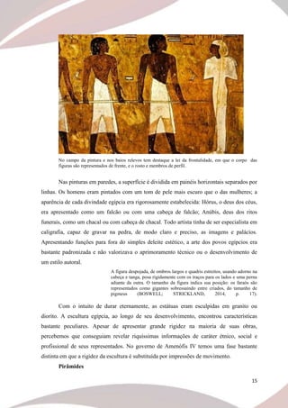 15
No campo da pintura e nos baios relevos tem destaque a lei da frontalidade, em que o corpo das
figuras são representados de frente, e o rosto e membros de perfil.
Nas pinturas em paredes, a superfície é dividida em painéis horizontais separados por
linhas. Os homens eram pintados com um tom de pele mais escuro que o das mulheres; a
aparência de cada divindade egípcia era rigorosamente estabelecida: Hórus, o deus dos céus,
era apresentado como um falcão ou com uma cabeça de falcão; Anúbis, deus dos ritos
funerais, como um chacal ou com cabeça de chacal. Todo artista tinha de ser especialista em
caligrafia, capaz de gravar na pedra, de modo claro e preciso, as imagens e palácios.
Apresentando funções para fora do simples deleite estético, a arte dos povos egípcios era
bastante padronizada e não valorizava o aprimoramento técnico ou o desenvolvimento de
um estilo autoral.
A figura despojada, de ombros largos e quadris estreitos, usando adorno na
cabeça e tanga, posa rigidamente com os traços para os lados e uma perna
adiante da outra. O tamanho da figura indica sua posição: os faraós são
representados como gigantes sobressaindo entre criados, do tamanho de
pigmeus (BOSWELL; STRICKLAND, 2014, p. 17).
Com o intuito de durar eternamente, as estátuas eram esculpidas em granito ou
diorito. A escultura egípcia, ao longo de seu desenvolvimento, encontrou características
bastante peculiares. Apesar de apresentar grande rigidez na maioria de suas obras,
percebemos que conseguiam revelar riquíssimas informações de caráter étnico, social e
profissional de seus representados. No governo de Amenófis IV temos uma fase bastante
distinta em que a rigidez da escultura é substituída por impressões de movimento.
Pirâmides
 