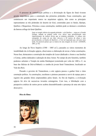 16
O processo de centralização política e a divinização da figura do faraó tiveram
grande importância para a construção das primeiras pirâmides. Essas construções, que
estabelecem um importante marco na arquitetura egípcia, têm como as principais
representantes as três pirâmides do deserto de Gizé, construídas para os faraós, Quéops,
Quéfren e Miquerinos. Próxima a essas construções, também pode se destacar a existência
da famosa esfinge do faraó Quéfren.
Junto ao templo inferior da segunda pirâmide - a de Quefren - , ergue-se a Grande
Esfinge, talhada na própria rocha viva, talvez uma personificação mais
impressionante da realeza divina que as próprias pirâmides. A cabeça real,
emergindo do corpo de um leão, eleva-se a 20 metros de altura e tem,
provavelmente, as feições de Quefren [...] Tem tal majestade que, mil anos mais
tarde, foi possível pensar que se tratava de uma imagem do rei-sol (JANSON,
2001, p. 83).
Ao longo do Novo Império (1580 – 1085 a.C.), passados os vários momentos de
instabilidade da civilização egípcia, observamos a elaboração de novas e belas construções.
Nessa fase, destacamos a construção dos templos de Luxor (dedicado a Amon e sua família)
e Carnac, ambos dedicados à adoração do deus Amon. No campo da arte funerária, também
podemos salientar o Templo da rainha Hatshepsut (construído por volta de 1480 a. C, na
base das falésias de Deir-el-Bahari) e a tumba do jovem faraó Tutancâmon, localizado no
Vale dos Reis.
Passado o governo de Tutancâmon, a arte egípcia passou a ganhar forte e clara
conotação política. As construções, esculturas e pinturas passaram a servir de espaço para o
registro dos grandes feitos empreendidos pelos faraós. Ao fim do Império, a civilização
egípcia foi alvo de sucessivas invasões estrangeiras. Com isso, a hibridação com a
perspectiva estética de outros povos acabou desestabilizando a presença de uma arte típica
desse povo.
Dica de filme:
 